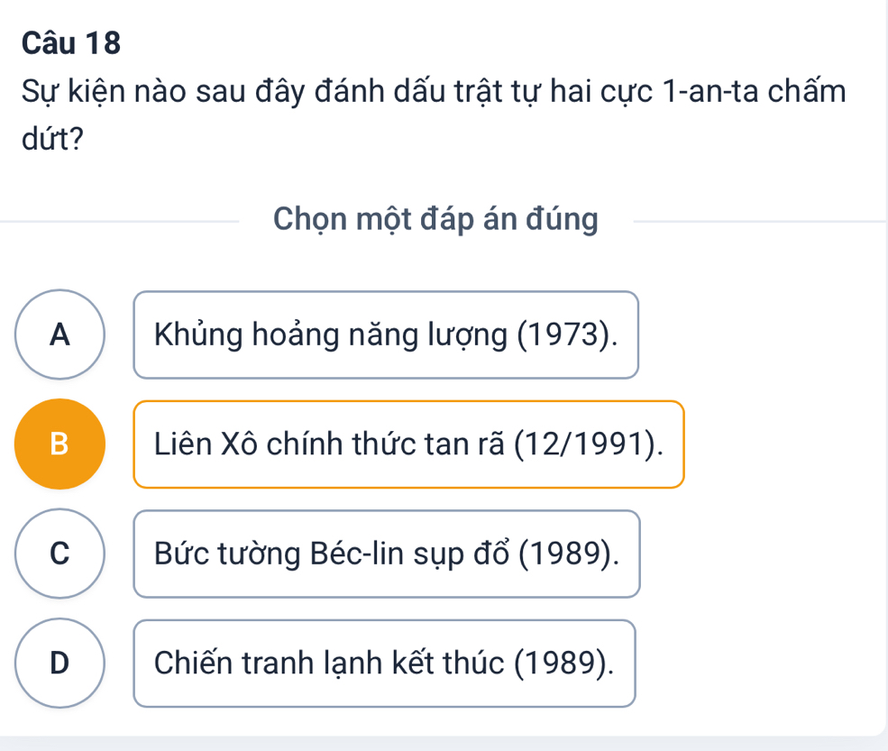 Sự kiện nào sau đây đánh dấu trật tự hai cực 1-an-ta chấm
dứt?
Chọn một đáp án đúng
A Khủng hoảng năng lượng (1973).
B Liên Xô chính thức tan rã (12/1991).
C Bức tường Béc-lin sụp đổ (1989).
D Chiến tranh lạnh kết thúc (1989).