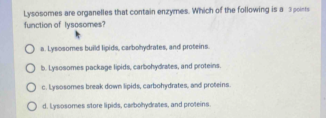 Lysosomes are organelles that contain enzymes. Which of the following is a 3 points
function of lysosomes?
a. Lysosomes build lipids, carbohydrates, and proteins.
b. Lysosomes package lipids, carbohydrates, and proteins.
c. Lysosomes break down lipids, carbohydrates, and proteins.
d. Lysosomes store lipids, carbohydrates, and proteins.