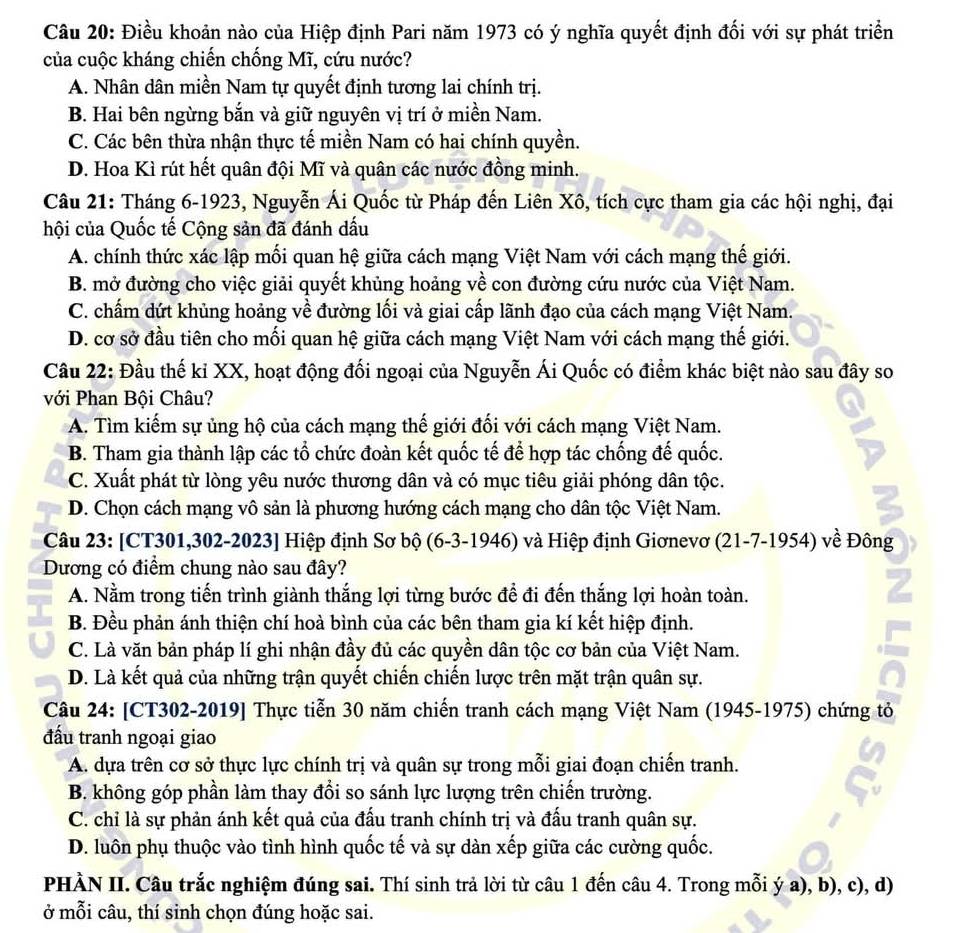 Điều khoản nào của Hiệp định Pari năm 1973 có ý nghĩa quyết định đối với sự phát triển
của cuộc kháng chiến chống Mĩ, cứu nước?
A. Nhân dân miền Nam tự quyết định tương lai chính trị.
B. Hai bên ngừng bắn và giữ nguyên vị trí ở miền Nam.
C. Các bên thừa nhận thực tế miền Nam có hai chính quyền.
D. Hoa Kì rút hết quân đội Mĩ và quân các nước đồng minh.
Câu 21: Tháng 6-1923, Nguyễn Ái Quốc từ Pháp đến Liên Xô, tích cực tham gia các hội nghị, đại
hội của Quốc tế Cộng sản đã đánh dấu
A. chính thức xác lập mối quan hệ giữa cách mạng Việt Nam với cách mạng thế giới.
B. mở đường cho việc giải quyết khủng hoảng về con đường cứu nước của Việt Nam.
C. chấm dứt khủng hoảng về đường lối và giai cấp lãnh đạo của cách mạng Việt Nam.
D. cơ sở đầu tiên cho mối quan hệ giữa cách mạng Việt Nam với cách mạng thế giới.
Câu 22: Đầu thế kỉ XX, hoạt động đối ngoại của Nguyễn Ái Quốc có điểm khác biệt nào sau đây so
với Phan Bội Châu?
A. Tìm kiếm sự ủng hộ của cách mạng thế giới đối với cách mạng Việt Nam.
B. Tham gia thành lập các tổ chức đoàn kết quốc tế để hợp tác chống đế quốc.
C. Xuất phát từ lòng yêu nước thương dân và có mục tiêu giải phóng dân tộc.
D. Chọn cách mạng vô sản là phương hướng cách mạng cho dân tộc Việt Nam.
Câu 23: [CT301,302-2023] Hiệp định Sơ bộ (6-3-1946) và Hiệp định Giơnevơ (21-7-1954) về Đông
Dương có điểm chung nào sau đây?
A. Nằm trong tiến trình giành thắng lợi từng bước để đi đến thắng lợi hoàn toàn.
7
B. Đều phản ánh thiện chí hoà bình của các bên tham gia kí kết hiệp định.
C. Là văn bản pháp lí ghi nhận đầy đủ các quyền dân tộc cơ bản của Việt Nam.
D. Là kết quả của những trận quyết chiến chiến lược trên mặt trận quân sự.
Câu 24: [CT302-2019] Thực tiễn 30 năm chiến tranh cách mạng Việt Nam (1945-1975) chứng tỏ
đấu tranh ngoại giao
A. dựa trên cơ sở thực lực chính trị và quân sự trong mỗi giai đoạn chiến tranh.
B. không góp phần làm thay đổi so sánh lực lượng trên chiến trường.
C. chỉ là sự phản ánh kết quả của đấu tranh chính trị và đấu tranh quân sự.
D. luôn phụ thuộc vào tình hình quốc tế và sự dàn xếp giữa các cường quốc.
PHÀN II. Câu trắc nghiệm đúng sai. Thí sinh trả lời từ câu 1 đến câu 4. Trong mỗi ý a), b), c), d)
ở mỗi câu, thí sinh chọn đúng hoặc sai.