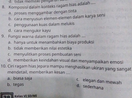 d. tidak memiliki pengarun
8. Komposisi dalam konteks ragam hias adalah ....
a. proses menggambar dengan tinta
b. cara menyusun elemen-elemen dalam karya seni
c. penggunaan kuas dalam melukis
d. cara mengukir kayu
9. Fungsi warna dalam ragam hias adalah ....
a. hanya untuk menambahkan biaya produksi
b. tidak memberikan nilai estetika
c. menyulitkan proses pembuatan seni
d. memberikan keindahan visual dan menyampaikan emosi
10. Ciri ragam hias Jepara mampu menghasilkan ukiran yang sangat
mendetail, memberikan kesan ....
a. biasa saja
c. elegan dan mewah
b. tegas
d. sederhana
Kelas VI SD/MI