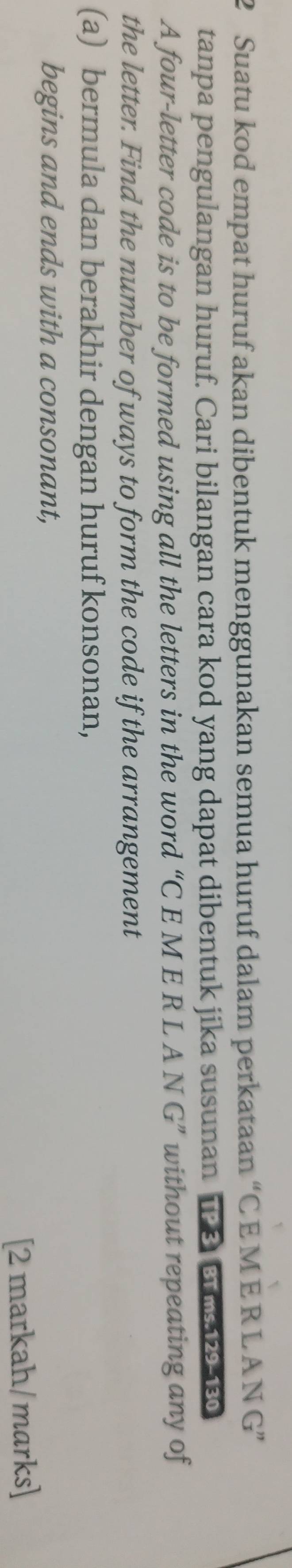 Suatu kod empat huruf akan dibentuk menggunakan semua huruf dalam perkataan “ C E M E R L A N G” 
tanpa pengulangan huruf. Cari bilangan cara kod yang dapat dibentuk jika susunan 1P 8 s 
A four-letter code is to be formed using all the letters in the word “C E M E R L A N G” without repeating any of 
the letter. Find the number of ways to form the code if the arrangement 
(a) bermula dan berakhir dengan huruf konsonan, 
begins and ends with a consonant, 
[2 markah/marks]