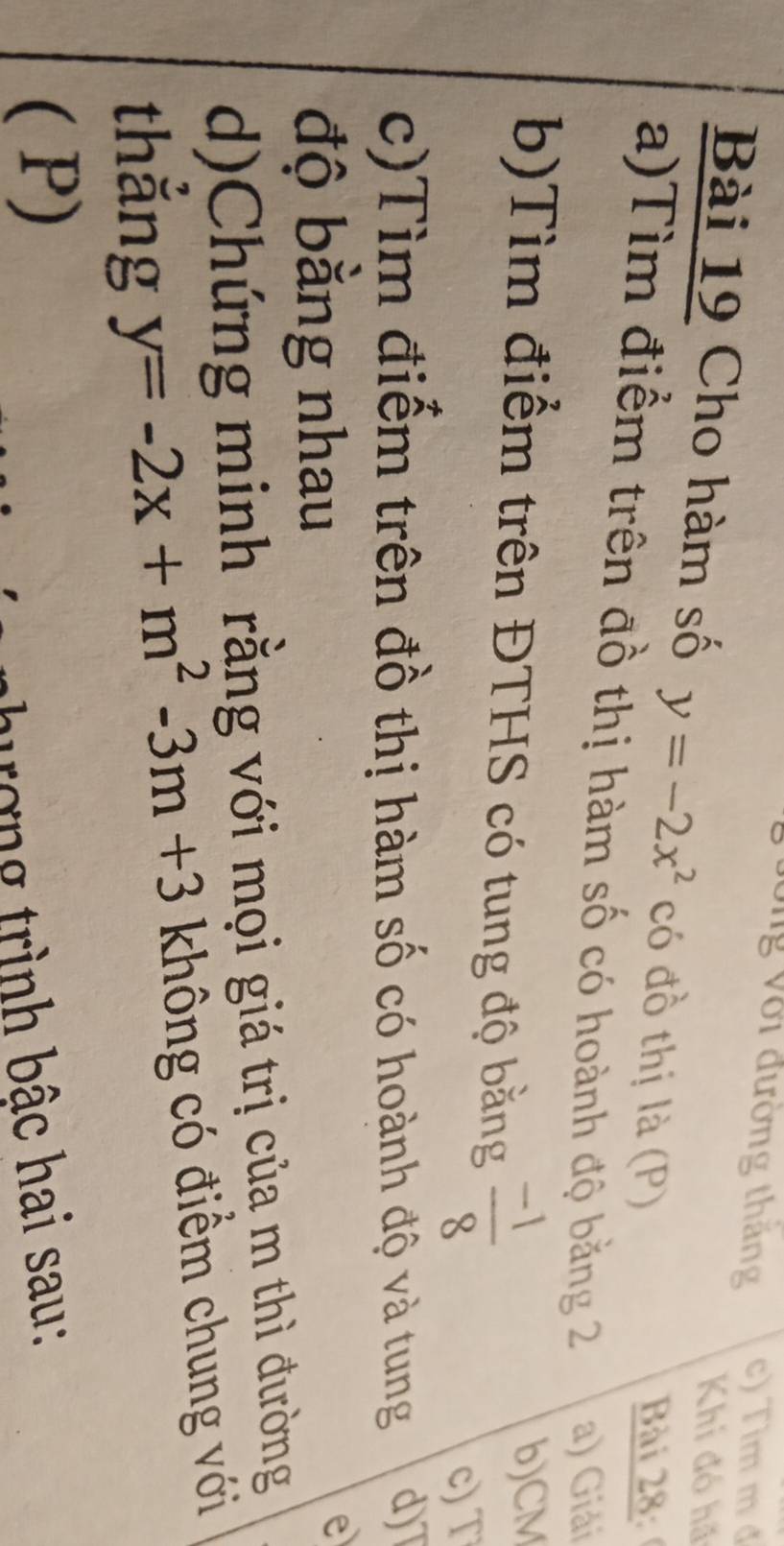 Vng Với đường thăng c) Tìm m đ 
Khi đó hã 
Bài 19 Cho hàm số y=-2x^2 có đồ thị là (P) 
Bài 28 
a)Tìm điểm trên đồ thị hàm số có hoành độ bằng 2 a) Giải 
b)Tìm điểm trên ĐTHS có tung độ bằng  (-1)/8 
b) CM
c) T
c)Tìm điểm trên đồ thị hàm số có hoành độ và tung d)T 
độ bằng nhau 
e 
d)Chứng minh rằng với mọi giá trị của m thì đường 
thẳng y=-2x+m^2-3m+3 không có điểm chung với 
( P) 
ượng trình bậc hai sau: