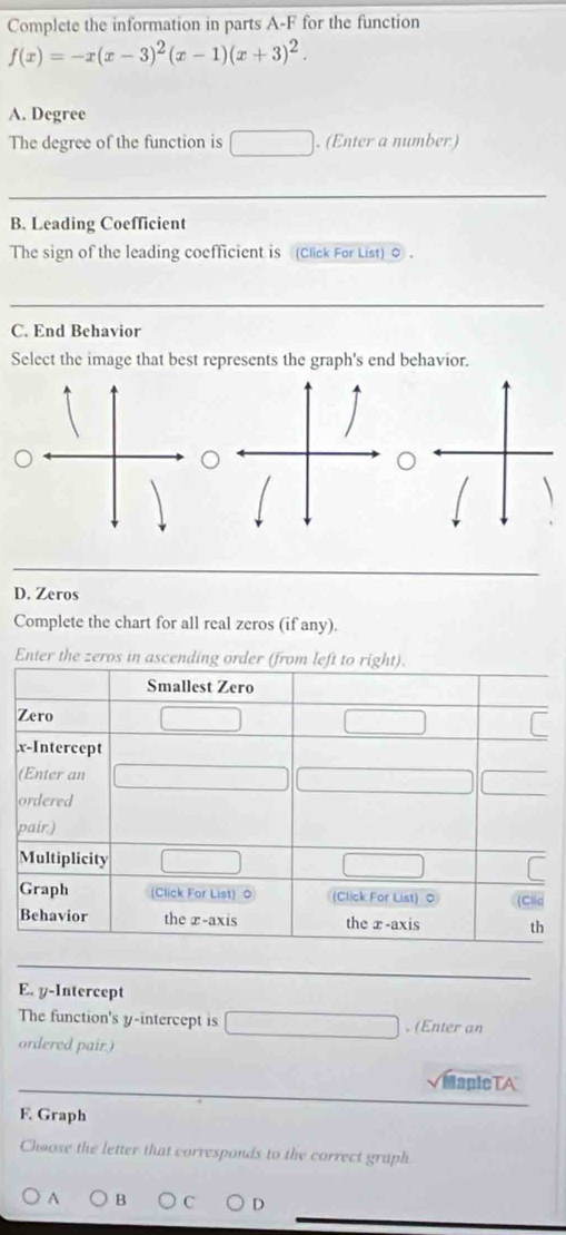 Complete the information in parts A-F for the function
f(x)=-x(x-3)^2(x-1)(x+3)^2. 
A. Degree 
The degree of the function is . (Enter a number ) 
_ 
B. Leading Coefficient 
The sign of the leading coefficient is (Click For List) 0 . 
_ 
C. End Behavior 
Select the image that best represents the graph's end behavior. 
D. Zeros 
Complete the chart for all real zeros (if any). 
Enter the zeros in 
E. y-Intercept 
The function's y-intercept is . (Enter an 
ordered pair.) 
MapleTA 
F. Graph 
Choose the letter that corresponds to the correct graph. 
A B C D