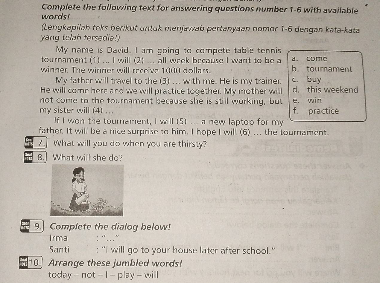 Complete the following text for answering questions number 1-6 with available
words!
(Lengkapilah teks berikut untuk menjawab pertanyaan nomor 1-6 dengan kata-kata
yang telah tersedia!)
My name is David. I am going to compete table tennis
tournament (1) ... I will (2) ... all week because I want to be a a. come
winner. The winner will receive 1000 dollars. b. tournament
My father will travel to the (3) .. with me. He is my trainer. c. buy
He will come here and we will practice together. My mother will d. this weekend
not come to the tournament because she is still working, but e. win
my sister will (4) .. f. practice
If I won the tournament, I will (5) ... a new laptop for my
father. It will be a nice surprise to him. I hope I will (6) ... the tournament.
7. What will you do when you are thirsty?
8.What will she do?
9. Complete the dialog below!
Irma : “…”
Santi : “I will go to your house later after school.”
10. Arrange these jumbled words!
today - not - I - play - will