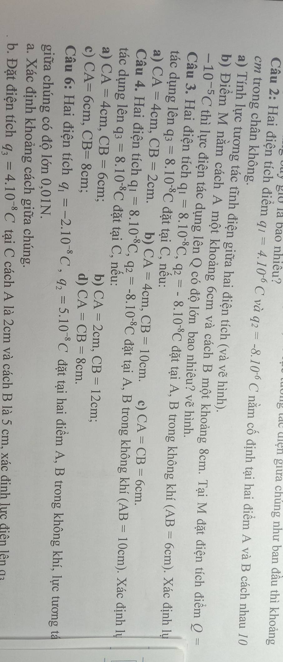 buy giờ là bào nhiều?
g tác  diện giữa chúng như ban đầu thì khoảng
Câu 2: Hai điện tích điểm q_1=4.10^(-6)C và q_2=-8.10^(-6)C nằm cố định tại hai điểm A và B cách nhau 10
cm trong chân không.
a) Tính lực tương tác tĩnh điện giữa hai điện tích (và vẽ hình).
b) Điểm M nằm cách A một khoảng 6cm và cách B một khoảng 8cm. Tại M đặt điện tích điểm Q=
-10^(-5)C thì lực điện tác dụng lên Q có độ lớn bao nhiêu? vẽ hình.
Câu 3. Hai điện tích q_1=8.10^(-8)C,q_2=-8.10^(-8)C đặt tại A, B trong không khí (AB=6cm). Xác định lụ
tác dụng lên q_3=8.10^(-8)C đặt tại C, nếu:
a) CA=4cm,CB=2cm. b) CA=4cm,CB=10cm. c) CA=CB=6cm.
Câu 4. Hai điện tích q_1=8.10^(-8)C,q_2=-8.10^(-8)C đặt tại A, B trong không khí (AB=10cm). Xác định lự
tác dụng lên q_3=8.10^(-8)C đặt tại C, nếu:
a) CA=4cm,CB=6cm; b) CA=2cm,CB=12cm;
c) CA=6cm,CB=8cm d) CA=CB=8cm.
Câu 6: Hai điện tích q_1=-2.10^(-8)C,q_2=5.10^(-8)C đặt tại hai điểm A, B trong không khí, lực tương tá
giữa chúng có độ lớn 0,01N.
a. Xác định khoảng cách giữa chúng.
b. Đặt điện tích q_3=4.10^(-8)C tại C cách A là 2cm và cách B là 5 cm, xác đinh lực điện lên ga