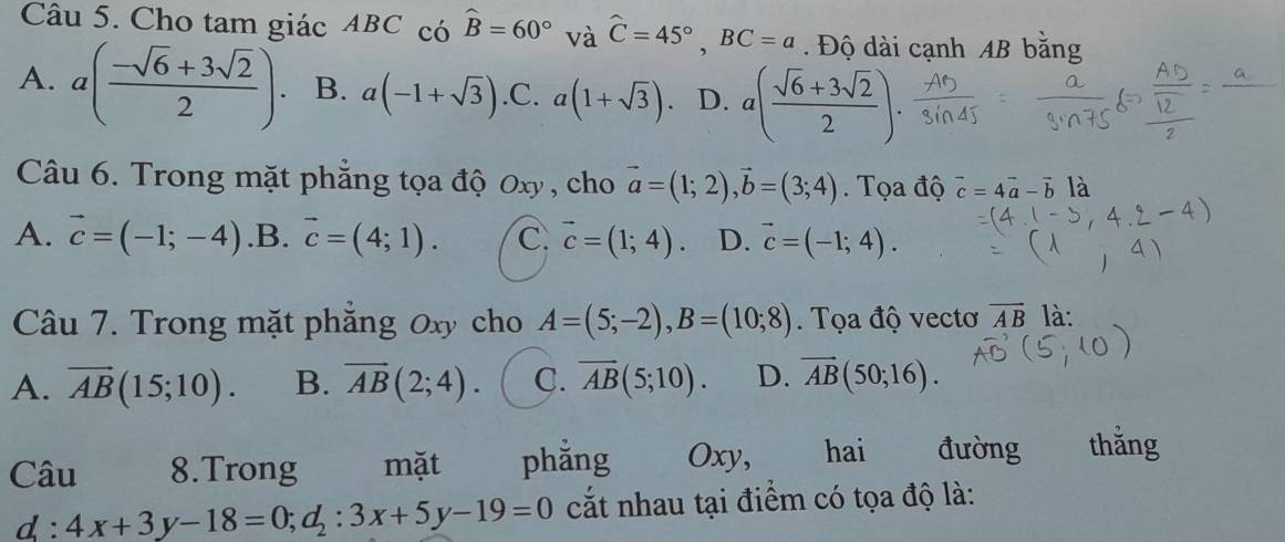 Cho tam giác ABC có widehat B=60° và widehat C=45°, BC=a. Độ dài cạnh AB bằng
A. a( (-sqrt(6)+3sqrt(2))/2 ). B. a(-1+sqrt(3)) .C. a(1+sqrt(3)). D. a( (sqrt(6)+3sqrt(2))/2 ). 
Câu 6. Trong mặt phẳng tọa độ 0xy , cho vector a=(1;2), vector b=(3;4). Tọa độ vector c=4vector a-vector b là
A. vector c=(-1;-4) .B. vector c=(4;1). C. vector c=(1;4). D. vector c=(-1;4). 
Câu 7. Trong mặt phẳng 0xy cho A=(5;-2), B=(10;8). Tọa độ vectơ vector AB là:
A. vector AB(15;10). B. overline AB(2;4). C. overline AB(5;10). D. vector AB(50;16). 
Câu 8.Trong mặt phǎng Oxy, hai . đường thằng
d:4x+3y-18=0; d_2:3x+5y-19=0 cắt nhau tại điểm có tọa độ là: