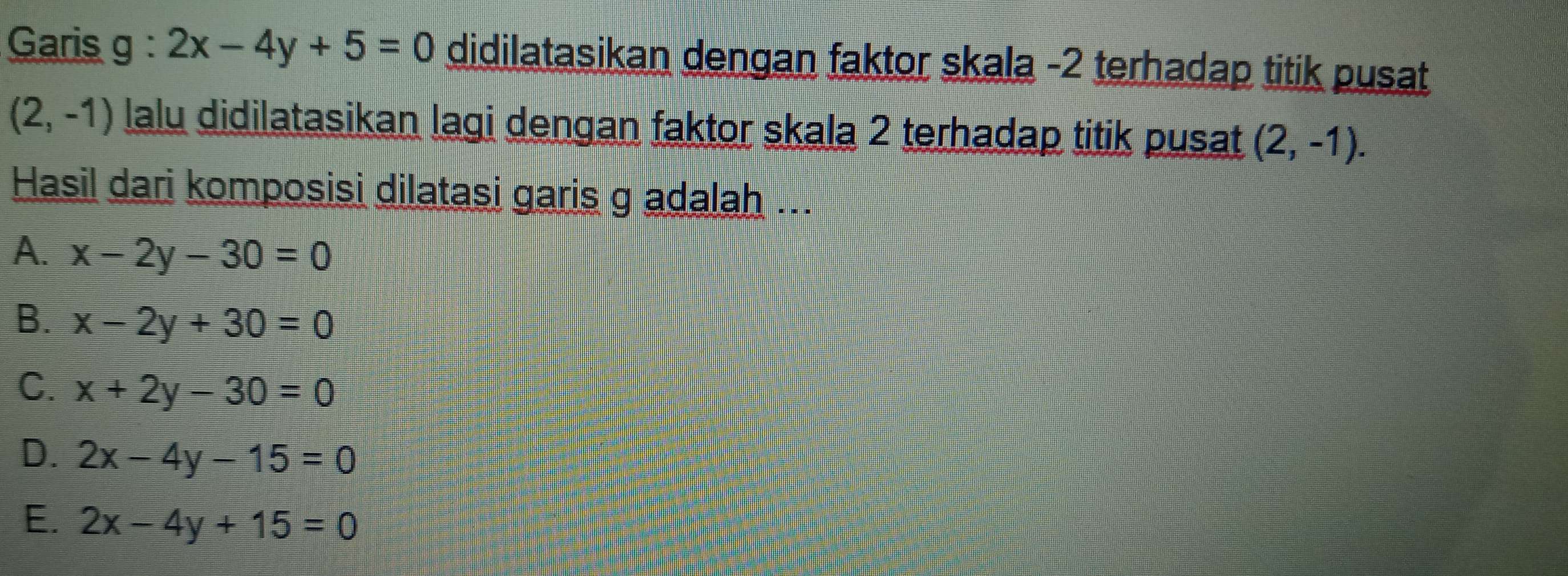 Garis g : 2x-4y+5=0 didilatasikan dengan faktor skala -2 terhadap titik pusat
(2,-1) lalu didilatasikan lagi dengan faktor skala 2 terhadap titik pusat (2,-1). 
Hasil dari komposisi dilatasi garis g adalah ...
A. x-2y-30=0
B. x-2y+30=0
C. x+2y-30=0
D. 2x-4y-15=0
E. 2x-4y+15=0