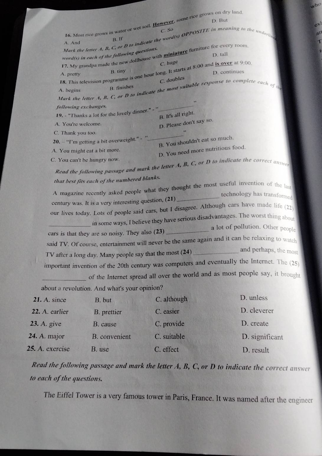 who
D. But
16. Most rice grows in water or wet soil. However, some rice grows on dry land
exl
C. So
B. If
T
Mark the letter A, B, C, or D to indicate the word(s) OPPOSITE in meaning to the underlin
A. And
17. My grandpa made the new dollhouse with miniature furniture for every room att
D. tall
word(s) in each of the following questions.
C. huge
A. pretty B. tiny
D. continues
18. This television programme is one hour long. It starts at 8:00 and is over at 9:00.
C. doubles
A. begins
B. finishes
Mark the letter A, B, C, or D to indicate the most suitable response to complete each of the
,
following exchanges.
19. - "Thanks a lot for the lovely dinner." - “
_
B. It's all right.
A. You're welcome.
D. Please don't say so.
C. Thank you too.
20. — “I’m getting a bit overweight.” - “
_
B. You shouldn't eat so much.
A. You might eat a bit more.
D. You need more nutritious food.
C. You can't be hungry now.
Read the following passage and mark the letter A, B, C, or D to indicate the correct answer
that best fits each of the numbered blanks.
A magazine recently asked people what they thought the most useful invention of the last
_technology has transformed
century was. It is a very interesting question, (21)
our lives today. Lots of people said cars, but I disagree. Although cars have made life (22)
_in some ways, I believe they have serious disadvantages. The worst thing about
cars is that they are so noisy. They also (23)_
a lot of pollution. Other people
said TV. Of course, entertainment will never be the same again and it can be relaxing to watch
TV after a long day. Many people say that the most (24)_
and perhaps, the most
important invention of the 20th century was computers and eventually the Internet. The (25)
_of the Internet spread all over the world and as most people say, it brought
about a revolution. And what's your opinion?
21. A. since B. but C. although D. unless
22. A. earlier B. prettier C. easier D. cleverer
23. A. give B. cause C. provide D. create
24. A. major B. convenient C. suitable D. significant
25. A. exercise B. use C. effect D. result
Read the following passage and mark the letter A, B, C, or D to indicate the correct answer
to each of the questions.
The Eiffel Tower is a very famous tower in Paris, France. It was named after the engineer