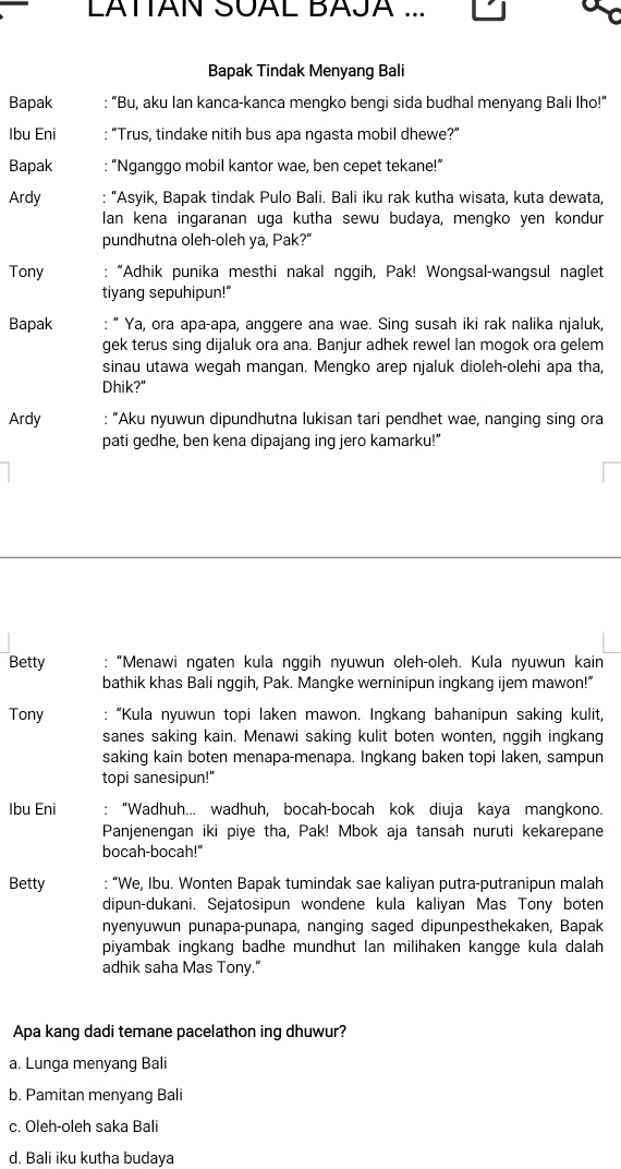 LATTAN SUAL BAJA ...
Bapak Tindak Menyang Bali
Bapak : “Bu, aku Ian kanca-kanca mengko bengi sida budhal menyang Bali Iho!”
Ibu Eni : “Trus, tindake nitih bus apa ngasta mobil dhewe?”
Bapak : “Nganggo mobil kantor wae, ben cepet tekane!”
Ardy : “Asyik, Bapak tindak Pulo Bali. Bali iku rak kutha wisata, kuta dewata,
lan kena ingaranan uga kutha sewu budaya, mengko yen kondur
pundhutna oleh-oleh ya, Pak?"
Tony : “Adhik punika mesthi nakal nggih, Pak! Wongsal-wangsul naglet
tiyang sepuhipun!"
Bapak : “ Ya, ora apa-apa, anggere ana wae. Sing susah iki rak nalika njaluk,
gek terus sing dijaluk ora ana. Banjur adhek rewel Ian mogok ora gelem
sinau utawa wegah mangan. Mengko arep njaluk dioleh-olehi apa tha,
Dhik?"
Ardy : “Aku nyuwun dipundhutna lukisan tari pendhet wae, nanging sing ora
pati gedhe, ben kena dipajang ing jero kamarku!”
Betty :“Menawi ngaten kula nggih nyuwun oleh-oleh. Kula nyuwun kain
bathik khas Bali nggih, Pak. Mangke werninipun ingkang ijem mawon!"
Tony : “Kula nyuwun topi laken mawon. Ingkang bahanipun saking kulit,
sanes saking kain. Menawi saking kulit boten wonten, nggih ingkang
saking kain boten menapa-menapa. Ingkang baken topi laken, sampun
topi sanesipun!"
Ibu Eni : “Wadhuh... wadhuh, bocah-bocah kok diuja kaya mangkono.
Panjenengan iki piye tha, Pak! Mbok aja tansah nuruti kekarepane
bocah-bocah!"
Betty : “We, Ibu. Wonten Bapak tumindak sae kaliyan putra-putranipun malah
dipun-dukani. Sejatosipun wondene kula kaliyan Mas Tony boten
nyenyuwun punapa-punapa, nanging saged dipunpesthekaken, Bapak
piyambak ingkang badhe mundhut lan milihaken kangge kula dalah
adhik saha Mas Tony."
Apa kang dadi temane pacelathon ing dhuwur?
a. Lunga menyang Bali
b. Pamitan menyang Bali
c. Oleh-oleh saka Bali
d. Bali iku kutha budaya