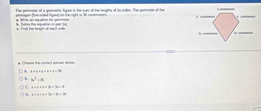 The perimeter of a geometric figure is the sum of the lengths of its sides. The perimeter of the
pentagon (five-sided figure) on the right is 36 centimeters.
a. Write an equation for perimeter 
b. Solve the equation in part (a)
c. Find the length of each side
a. Choose the correct answer below.
A. x+x+x+x+x=36
B. 9x^5=36
C. x+x+x+3x+3x=9
D. x+x+x+3x+3x=36