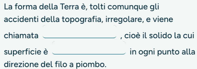 La forma della Terra è, tolti comunque gli 
accidenti della topografia, irregolare, e viene 
chiamata _, cioè il solido la cui 
superficie è _in ogni punto alla 
direzione del filo a piombo.