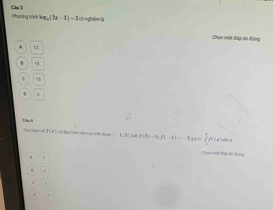 Phương trình log _3(2x-3)=3 có nghiệm là
Chọn một đáp án đúng
A 12.
B 15.
C 13.
D 6.
Câu 4
Cho hàm số f(x) có đạo hàm liên tục trên đoạn [-1;3] , biết f(3)=5; f(-1)=-2 giá trị ∈tlimits _1^3ft(x)dx là
Chọn một đấp án đúng
A 7.
B 4.
C 3.
D -7