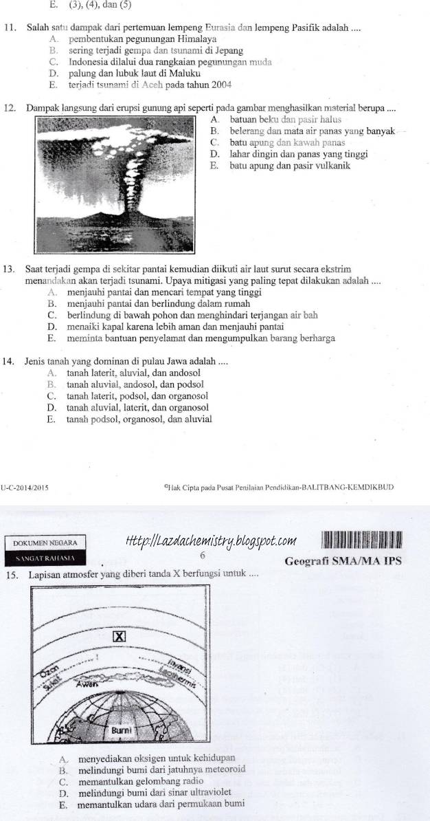 E. (3), (4), dan (5)
11. Salah satu dampak dari pertemuan lempeng Eurasia dan lempeng Pasifik adalah ....
A. pembentukan pegunungan Himalaya
B. sering terjadi gempa dan tsunami di Jepang
C. Indonesia dilalui dua rangkaian pegunungan muda
D. palung dan lubuk laut di Maluku
E. terjadi tsunami di Aceh pada tahun 2004
12. Dampak langsung dari erupsi gunung api seperti pada gambar menghasilkan material berupa ....
A. batuan beku dan pasir halus
B. belerang dan mata air panas yang banyak
C. batu apung dan kawah panas
D. lahar dingin dan panas yang tinggi
E. batu apung dan pasir vulkanik
13. Saat terjadi gempa di sekitar pantai kemudian diikuti air laut surut secara ekstrim
menandakan akan terjadi tsunami. Upaya mitigasi yang paling tepat dilakukan adalah ....
A. menjauhi pantai dan mencari tempat yang tinggi
B. menjauhi pantai dan berlindung dalam rumah
C. berlindung di bawah pohon dan menghindari terjangan air bah
D. menaiki kapal karena lebih aman dan menjauhi pantai
E. meminta bantuan penyelamat dan mengumpulkan barang berharga
14. Jenis tanah yang dominan di pulau Jawa adalah ....
A. tanah laterit, aluvial, dan andosol
B. tanah aluvial, andosol, dan podsol
C. tanah laterit, podsol, dan organosol
D. tanah aluvial, laterit, dan organosol
E. tanah podsol, organosol, dan aluvial
U-C-2014/2015 *Hak Cipta pada Pusat Penilaian Pendidikan-BALITBANG-KEMDIKBUD
DOKUMEN NEGARA Http:/Lazdachemistry.blogspot.com
S ANGAT RAHASL 6 Geografi SMA/MA IPS
15. Lapisan atmosfer yang diberi tanda X berfungsi untuk ....
A menyediakan oksigen untuk kehidupan
B. melindungi bumi dari jatuhnya meteoroid
C. memantulkan gelombang radio
D. melindungi bumi dari sinar ultraviolet
E. memantulkan udara dari permukaan bumi