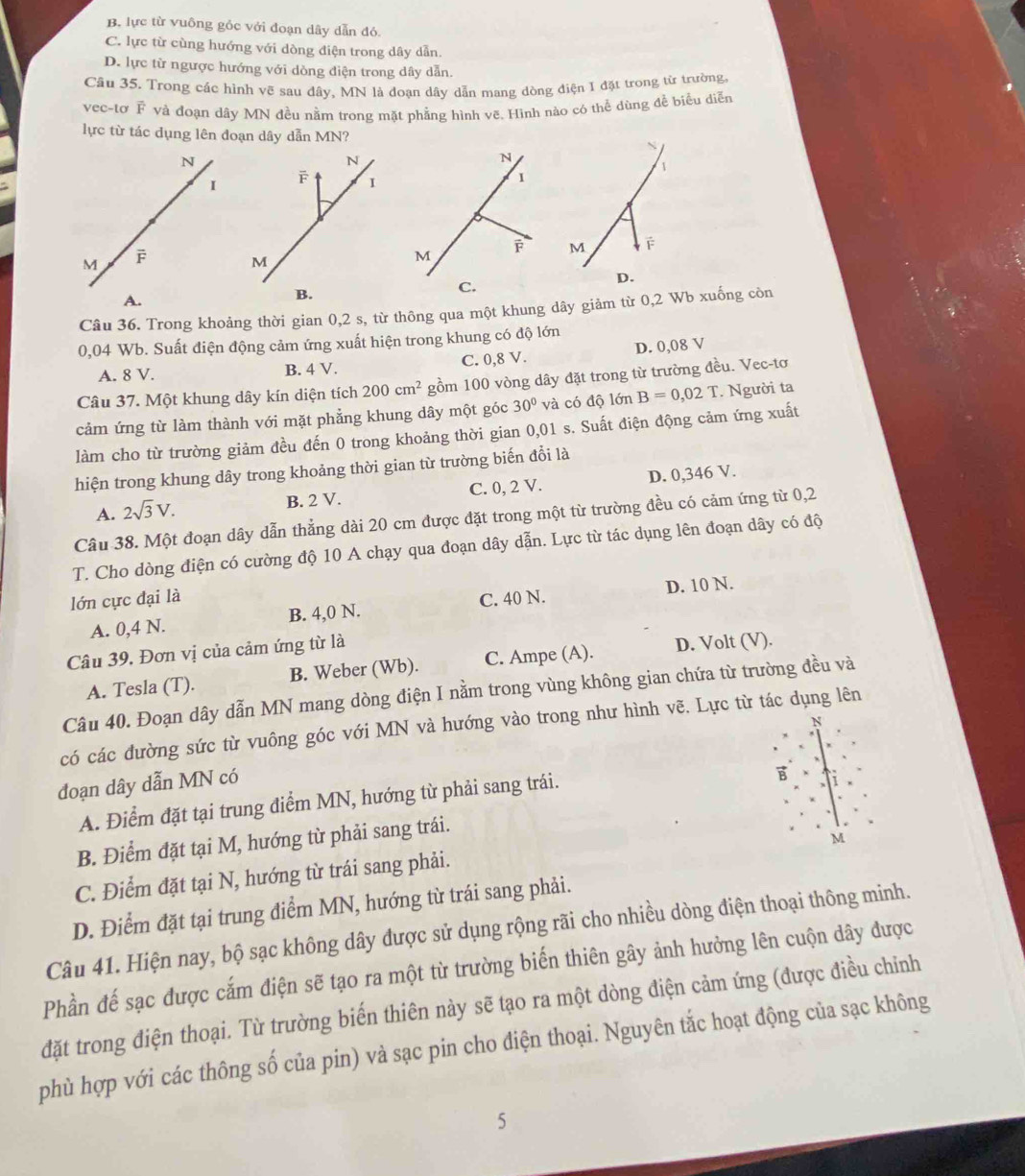 B. lực từ vuông góc với đoạn dây dẫn đó
C. lực từ cùng hướng với dòng điện trong dây dẫn.
D. lực từ ngược hướng với dòng điện trong dây dẫn.
Câu 35. Trong các hình vẽ sau dây, MN là đoạn dây dẫn mang dòng điện I đặt trong từ trường.
vec-tơ F và đoạn dây MN đều nằm trong mặt phẳng hình vẽ. Hình nào có thể dùng đề biểu diễn
lực từ tác dụng lên đoạn dây dẫn MN?
N
I
M F
A.
Câu 36. Trong khoảng thời gian 0,2 s, từ thông qua một khung dây giảm từ 0,2 Wb xuống còn
0,04 Wb. Suất điện động cảm ứng xuất hiện trong khung có độ lớn
A. 8 V. B. 4 V. C. 0,8 V. D. 0,08 V
Câu 37. Một khung dây kín diện tích 200cm^2 gồm 100 vòng dây đặt trong từ trường đều. Vec-tơ
cảm ứng từ làm thành với mặt phẳng khung dây một góc 30° và có độ lớn B=0,02T. Người ta
làm cho từ trường giảm đều đến 0 trong khoảng thời gian 0,01 s. Suất điện động cảm ứng xuất
hiện trong khung dây trong khoảng thời gian từ trường biến đổi là
A. 2sqrt(3)V. B. 2 V. C. 0, 2 V. D. 0,346 V.
Câu 38. Một đoạn dây dẫn thẳng dài 20 cm được đặt trong một từ trường đều có cảm ứng từ 0,2
T. Cho dòng điện có cường độ 10 A chạy qua đoạn dây dẫn. Lực từ tác dụng lên đoạn dây có độ
lớn cực đại là C. 40 N.
A. 0,4 N. B. 4,0 N. D. 10 N.
Câu 39, Đơn vị của cảm ứng từ là
A. Tesla (T). B. Weber (Wb). C. Ampe (A). D. Volt (V).
Câu 40. Đoạn dây dẫn MN mang dòng điện I nằm trong vùng không gian chứa từ trường đều và
N
có các đường sức từ vuông góc với MN và hướng vào trong như hình vẽ. Lực từ tác dụng lên
đoạn dây dẫn MN có
A. Điểm đặt tại trung điểm MN, hướng từ phải sang trái.

B. Điểm đặt tại M, hướng từ phải sang trái.
M
C. Điểm đặt tại N, hướng từ trái sang phải.
D. Điểm đặt tại trung điểm MN, hướng từ trái sang phải.
Câu 41. Hiện nay, bộ sạc không dây được sử dụng rộng rãi cho nhiều dòng điện thoại thông minh.
Phần đế sạc được cắm điện sẽ tạo ra một từ trường biến thiên gây ảnh hưởng lên cuộn dây được
đặt trong điện thoại. Từ trường biến thiên này sẽ tạo ra một dòng điện cảm ứng (được điều chỉnh
phù hợp với các thông số của pin) và sạc pin cho điện thoại. Nguyên tắc hoạt động của sạc không
5