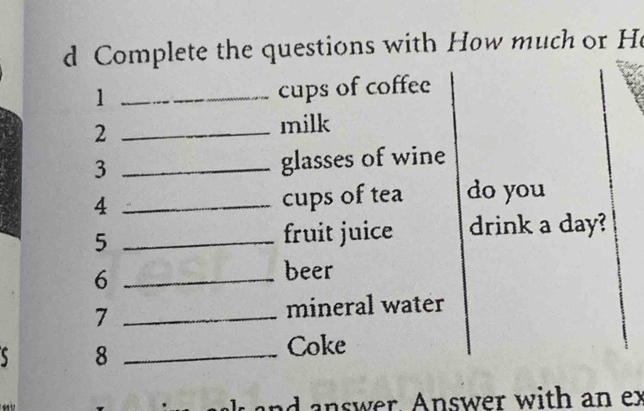 Complete the questions with How much or He 
1 _cups of coffee 
_2 
milk 
_3 
glasses of wine 
4 _cups of tea do you 
5 _fruit juice drink a day? 
_6 
beer 
7 _mineral water 
s 8 _Coke 
answer. Answer with an ex