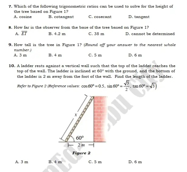 Which of the following trigonometric ratios can be used to solve for the height of
the tree based on Figure 1?
A. cosine B. cotangent C. cosecant D. tangent
8. How far is the observer from the base of the tree based on Figure 1?
A. overline ET B. 4.2 m C. 38 m D. cannot be determined
9. How tall is the tree in Figure 1? (Round off your answer to the nearest whole
number.)
A. 3 m B. 4 m C. 5 m D. 6 m
10. A ladder rests against a vertical wall such that the top of the ladder reaches the
top of the wall. The ladder is inclined at 60° with the ground, and the bottom of
the ladder is 2 m away from the foot of the wall. Find the length of the ladder.
Refer to Figure 2 (Reference values: cos 60°=0.5, sin 60°= sqrt(3)/2 , tan 60°=sqrt(3))
X
60°
2 m
Figure 2
A. 3 m B. 4 m C. 5 m D. 6 m