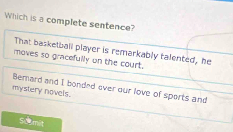 Which is a complete sentence?
That basketball player is remarkably talented, he
moves so gracefully on the court.
Berard and I bonded over our love of sports and
mystery novels.
Scmit