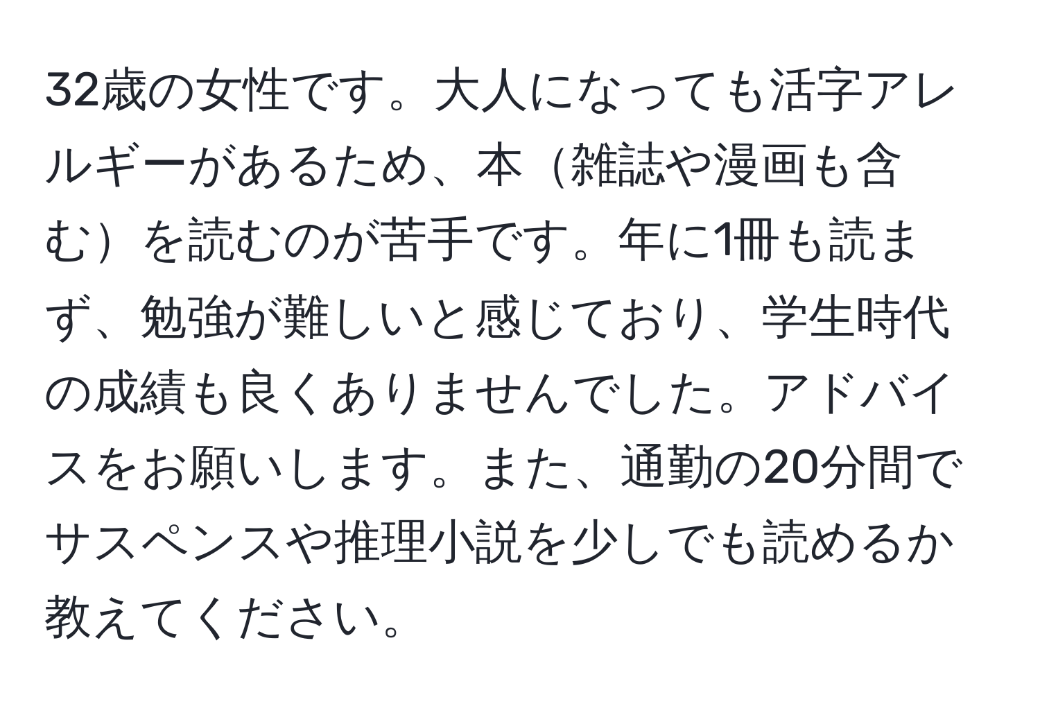 32歳の女性です。大人になっても活字アレルギーがあるため、本雑誌や漫画も含むを読むのが苦手です。年に1冊も読まず、勉強が難しいと感じており、学生時代の成績も良くありませんでした。アドバイスをお願いします。また、通勤の20分間でサスペンスや推理小説を少しでも読めるか教えてください。