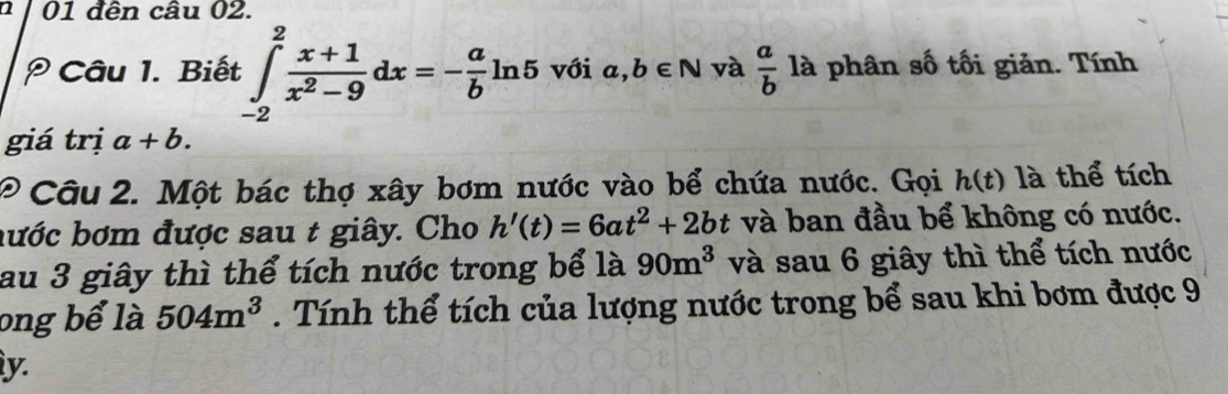 01 đên câu 02. 
Câu 1. Biết ∈tlimits _(-2)^2 (x+1)/x^2-9 dx=- a/b ln 5 với a,b∈ N và  a/b  là phân số tối giản. Tính 
giá trị a+b. 
* Câu 2. Một bác thợ xây bơm nước vào bể chứa nước. Gọi h(t) là thể tích 
hước bơm được sau t giây. Cho h'(t)=6at^2+2bt và ban đầu bể không có nước. 
au 3 giây thì thể tích nước trong bể là 90m^3 và sau 6 giây thì thể tích nước 
ong bể là 504m^3. Tính thể tích của lượng nước trong bể sau khi bơm được 9 
y