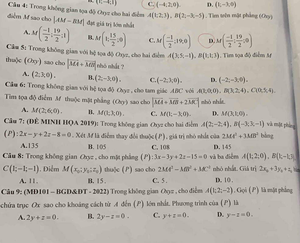 B. (1;-4;1) C.) (-4;2;0). D. (1;-3;0)
Câu 4: Trong không gian tọa độ Oxyz cho hai điểm A(1;2;3),B(2;-3;-5). Tìm trên mặt phẳng (Oxy)
điểm M sao cho |AM-BM| đạt giá trị lớn nhất
A. M( (-1)/2 ; 19/2 ;1) B. M(1; 15/2 ;0) C. M( (-1)/2 ;19;0) D. M( (-1)/2 ; 19/2 ;0)
Câu 5: Trong không gian với hệ tọa độ Oxyz, cho hai điểm A(3;5;-1),B(1;1;3). Tìm tọa độ điểm M
thuộc (Oxy) sao cho |vector MA+vector MB| nhỏ nhất ?
A. (2;3;0). B. (2;-3;0). C. (-2;3;0). D. (-2;-3;0).
Câu 6: Trong không gian với hệ tọa độ Oxyz , cho tam giác ABC với A(1;0;0),B(3;2;4),C(0;5;4).
Tìm tọa độ điểm M thuộc mặt phẳng (Oxy) sao cho |vector MA+vector MB+2vector MC| nhỏ nhất.
A. M(2;6;0). B. M(1;3;0). C. M(1;-3;0). D. M(3;1;0).
Câu 7: (ĐÈ MINH HQA 2019): Trong không gian Oxyz cho hai điểm A(2;-2;4),B(-3;3;-1) và mặt phảng
(P): 2x-y+2z-8=0. Xét M là điểm thay đổi thuộc(P), giá trị nhỏ nhất của 2MA^2+3MB^2 bằng
A.135 B. 105 C. 108 D. 145
Câu 8: Trong không gian Oxyz , cho mặt phẳng (P): 3x-3y+2z-15=0 và ba điểm A(1;2;0),B(1;-1;3),
C(1;-1;-1) Điểm M(x_0;y_0;z_0) thuộc (P) sao cho 2MA^2-MB^2+MC^2 nhỏ nhất. Giá trị 2x_0+3y_0+z_0 bān
A. 11. B. 15 . C. 5 . D. 10 .
Câu 9: (MĐ101 - BGD&ĐT - 2022) Trong không gian Oxyz , cho điểm A(1;2;-2). Gọi (P) là mặt phẳng
chứa trục Ox sao cho khoảng cách từ A đến (P) lớn nhất. Phương trình của (P) là
A. 2y+z=0. B. 2y-z=0. C. y+z=0. D. y-z=0.