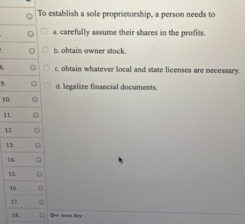 To establish a sole proprietorship, a person needs to
a. carefully assume their shares in the profits.
b. obtain owner stock.
8. c obtain whatever local and state licenses are necessary.
9.
d. legalize financial documents.
10.
11.
12.
13.
14.
15.
16.
17.
18. Ican Key