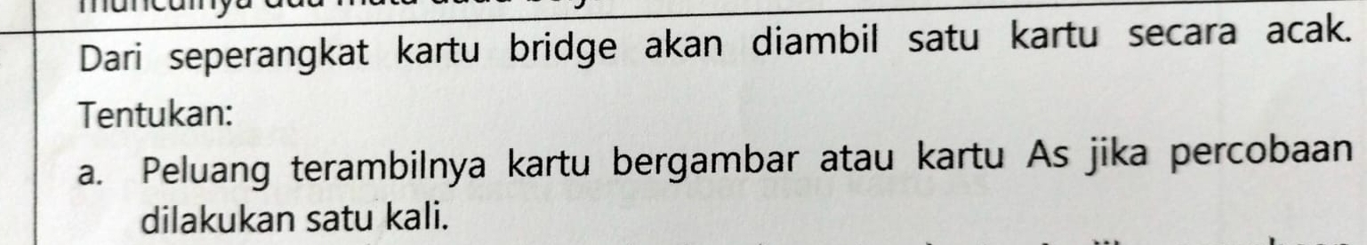 Dari seperangkat kartu bridge akan diambil satu kartu secara acak. 
Tentukan: 
a. Peluang terambilnya kartu bergambar atau kartu As jika percobaan 
dilakukan satu kali.