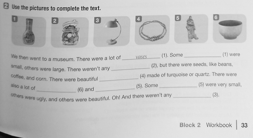 Use the pictures to complete the text. 
2 
We then went to a museum. There were a lot of _vases_ (1). Some_ 
(1) were 
small, others were large. There weren't any _(2), but there were seeds, like beans, 
coffee, and corn. There were beautiful _(4) made of turquoise or quartz. There were 
also a lot of 
_(6) and _(5). Some_ 
(5) were very small, 
others were ugly, and others were beautiful. Oh! And there weren't any_ 
(3). 
Block 2 Workbook 33