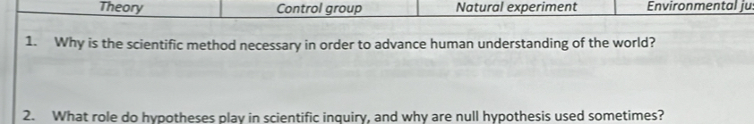 Theory Control group Natural experiment Environmental ju
1. Why is the scientific method necessary in order to advance human understanding of the world?
2. What role do hypotheses play in scientific inquiry, and why are null hypothesis used sometimes?