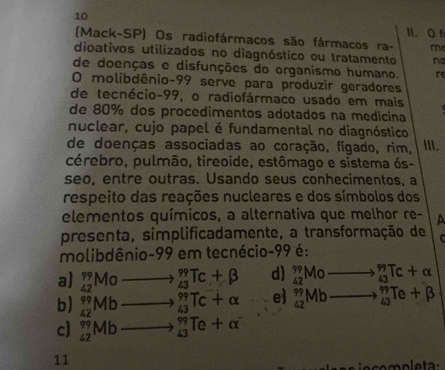 10 1I. O f
(Mack-SP) Os radiofármacos são fármacos ra- m
dioativos utilizados no diagnóstico ou tratamento n
de doenças e disfunções do organismo humano. re
O molibdênio- 99 serve para produzir geradores
de tecnécio- 99, o radiofármaco usado em mais
de 80% dos procedimentos adotados na medicina
nuclear, cujo papel é fundamental no diagnóstico
de doenças associadas ao coração, fígado, rim, Ⅲ.
cérebro, pulmão, tireoide, estômago e sistema ós-
seo, entre outras. Usando seus conhecimentos, a
respeito das reações nucleares e dos símbolos dos
elementos químicos, a alternativa que melhor re- a
presenta, simplificadamente, a transformação de 
molibdênio- 99 em tecnécio- 99 é:
a) _(42)^(99)Mo _(43)^(99)Tc+beta d) _(42)^(99)Mo _(43)^(99)Tc+alpha
b) _(42)^(99)Mb _(43)^(99)Tc+alpha e) _(42)^(99)Mb _(43)^(99)Te+beta
c _(42)^(99)Mb _(43)^(99)Te+alpha
11