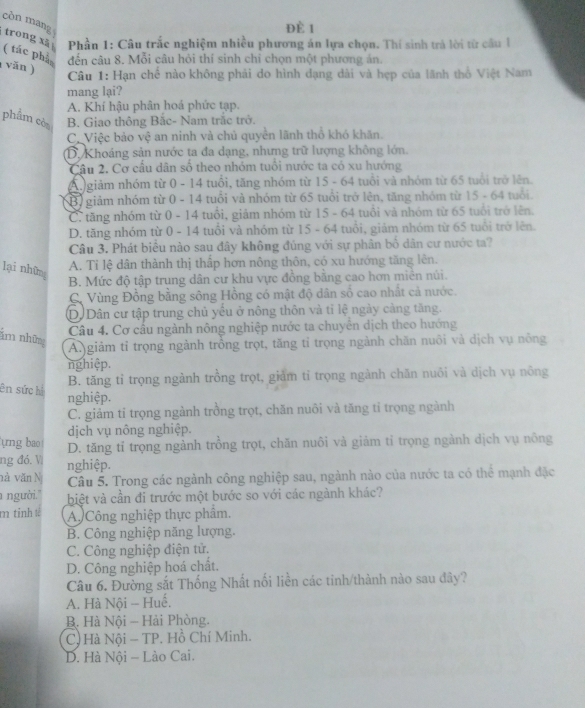còn mang
ĐÈ 1
trong xã  Phần 1: Câu trắc nghiệm nhiều phương án lựa chọn. Thí sinh trà lời từ cầu 1
( tác phả đến câu 8. Mỗi câu hỏi thí sinh chỉ chọn một phương án.
(văn )
Câu 1: Hạn chế nào không phải do hình đạng dài và hẹp của lãnh thổ Việt Nam
mang lại?
A. Khí hậu phân hoá phức tạp.
phẩm còa B. Giao thông Bắc- Nam trắc trở.
C.Việc bảo vệ an ninh và chủ quyền lãnh thổ khó khăn.
D. Khoảng sản nước ta đa dạng, nhưng trữ lượng không lớn.
Câu 2. Cơ cầu dân số theo nhóm tuổi nước ta có xu hướng
A  giảm nhóm từ 0 - 14 tuổi, tăng nhóm từ 15 - 64 tuổi và nhóm từ 65 tuổi trở lên.
3) giảm nhóm từ 0 - 14 tuổi và nhóm từ 65 tuổi trở lên, tăng nhóm từ 15 - 64 tuổi.
C. tăng nhóm từ 0 - 14 tuổi, giảm nhóm từ 15 - 64 tuổi và nhóm từ 65 tuổi trở lên.
D. tăng nhóm từ 0 - 14 tuổi và nhóm từ 15 - 64 tuổi, giảm nhóm từ 65 tuổi trở lên.
Câu 3. Phát biểu nào sau đây không đúng với sự phân bố dân cư nước ta?
A. Tỉ lệ dân thành thị thấp hơn nông thôn, có xu hướng tăng lên.
lại những
B. Mức độ tập trung dân cư khu vực đồng bằng cao hơn miên núi.
C. Vùng Đồng bằng sông Hồng có mật độ dân số cao nhất cả nước.
D.Dân cư tập trung chủ yểu ở nông thôn và tỉ lệ ngày càng tăng.
Câu 4. Cơ cầu ngành nông nghiệp nước ta chuyển dịch theo hướng
ăm những
A. giảm tỉ trọng ngành trồng trọt, tăng tỉ trọng ngành chăn nuôi và dịch vụ nông
nghiệp.
B. tăng tỉ trọng ngành trồng trọt, giảm tỉ trọng ngành chăn nuôi và dịch vụ nông
ên sức hì
nghiệp.
C. giảm tỉ trọng ngành trồng trọt, chăn nuôi và tăng tỉ trọng ngành
dịch vụ nông nghiệp.
ựng bao D. tăng tỉ trọng ngành trồng trọt, chăn nuôi và giảm tỉ trọng ngành dịch vụ nông
ng đó. V nghiệp.
và văn Nị Câu 5. Trong các ngành công nghiệp sau, ngành nào của nước ta có thể mạnh đặc
a người.'' biệt và cần đi trước một bước so với các ngành khác?
m tỉnh tế A. Công nghiệp thực phẩm.
B. Công nghiệp năng lượng.
C. Công nghiệp điện tử.
D. Công nghiệp hoá chất.
Câu 6. Đường sắt Thống Nhất nổi liền các tinh/thành nào sau đây?
A. Hà Nội - Huế.
B. Hà Nội - Hải Phòng.
C) Hà Nội - TP. Hồ Chí Minh.
D. Hà Nội - Lào Cai.