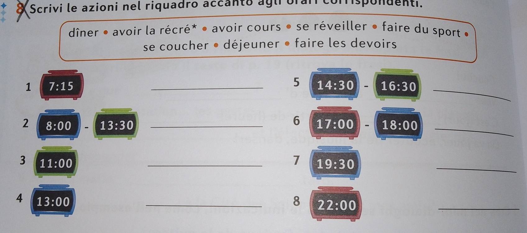 ◆ & Scrivi le azioni nel riquadro accanto agirorai corrispondenti. 
dîner • avoir la récré* • avoir cours • se réveiller • faire du sport • 
se coucher • déjeuner • faire les devoirs 
1 7:15
_ 
_5 14:30 16:30
6 
2 8:00 13:30 _ 17:00 - 18:00 _ 
3 11:00
_7 19:30
_ 
4 13:00
_8 22:00
_