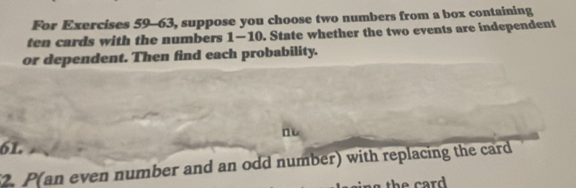 For Exercises 59-63, suppose you choose two numbers from a box containing 
ten cards with the numbers 1-10. State whether the two events are independent 
or dependent. Then find each probability. 
n
61. 
2. P(an even number and an odd number) with replacing the card