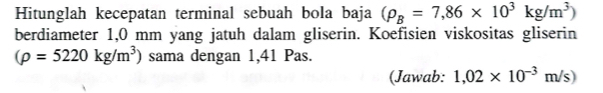 Hitunglah kecepatan terminal sebuah bola baja (rho _B=7,86* 10^3kg/m^3)
berdiameter 1,0 mm yang jatuh dalam gliserin. Koefisien viskositas gliserin
(rho =5220kg/m^3) sama dengan 1,41 Pas. 
(Jawab: 1,02* 10^(-3)m/s)