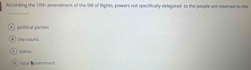 According the 10th amendment of the Bill of Rights, powers not specifically delegated to the people are reserved to the
_.
A political parties
B the courts
c states
D local Bovernment