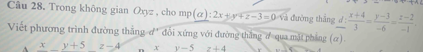 Trong không gian Oxyz , cho mp(alpha ):2x+y+z-3=0 và đường thắng d:  (x+4)/3 = (y-3)/-6 = (z-2)/-1 . 
Viết phương trình đường thắng d' đối xứng với đường thắng đ qua mặt phẳng (α).
A x_ y+5_ z-4 xy-5 z+4