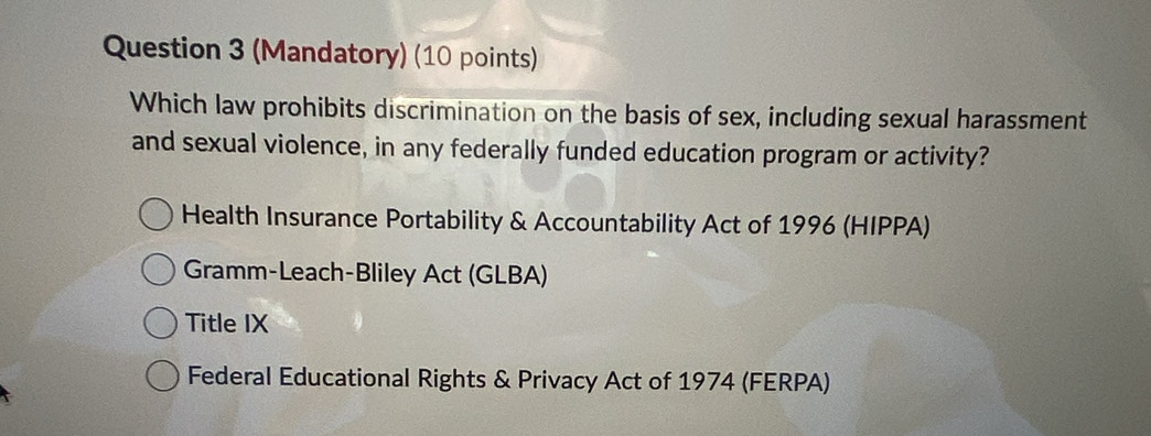 (Mandatory) (10 points)
Which law prohibits discrimination on the basis of sex, including sexual harassment
and sexual violence, in any federally funded education program or activity?
Health Insurance Portability & Accountability Act of 1996 (HIPPA)
Gramm-Leach-Bliley Act (GLBA)
Title IX
Federal Educational Rights & Privacy Act of 1974 (FERPA)