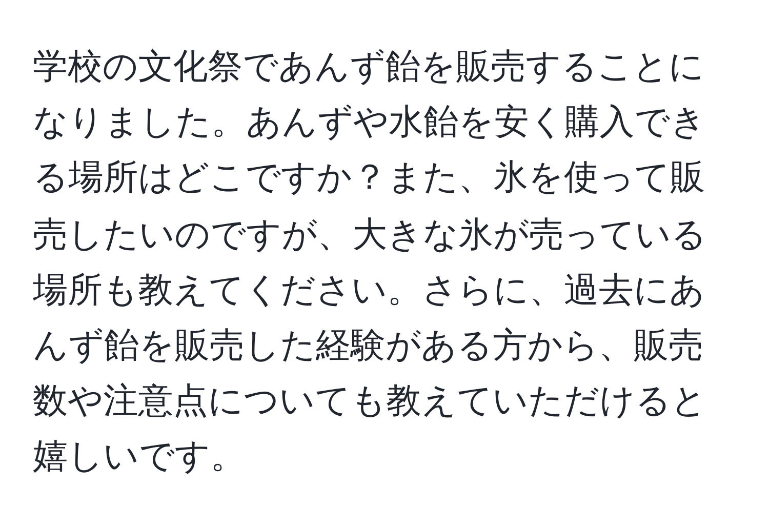 学校の文化祭であんず飴を販売することになりました。あんずや水飴を安く購入できる場所はどこですか？また、氷を使って販売したいのですが、大きな氷が売っている場所も教えてください。さらに、過去にあんず飴を販売した経験がある方から、販売数や注意点についても教えていただけると嬉しいです。