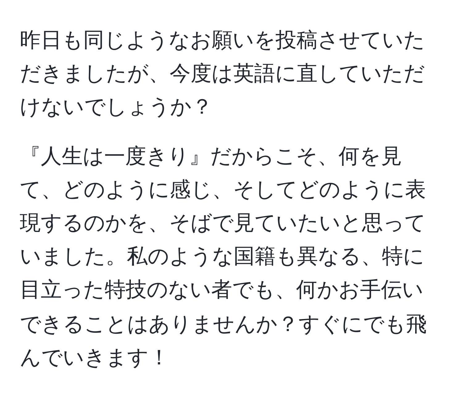 昨日も同じようなお願いを投稿させていただきましたが、今度は英語に直していただけないでしょうか？

『人生は一度きり』だからこそ、何を見て、どのように感じ、そしてどのように表現するのかを、そばで見ていたいと思っていました。私のような国籍も異なる、特に目立った特技のない者でも、何かお手伝いできることはありませんか？すぐにでも飛んでいきます！