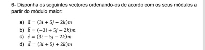 6- Disponha os seguintes vectores ordenando-os de acordo com os seus módulos a 
partir do módulo maior: 
a) vector a=(3i+5j-2k)m
b) vector b=(-3i+5j-2k)m
c) vector c=(3i-5j-2k)m
d) vector d=(3i+5j+2k)m