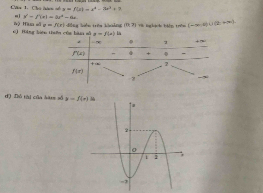 chọn đung nne sa 
Câu 1. Cho hàm số y=f(x)=x^3-3x^2+2.
a) y'=f'(x)=3x^2-6x.
b) Hàm số y=f(x) đồng biến trēn khoǎng (0;2) và ngbịch biến trên (-∈fty ;0)∪ (2;+∈fty ).
c) Bảng biên thiên của hàm số  là
d) Đồ thị của hàm số y=f(x)