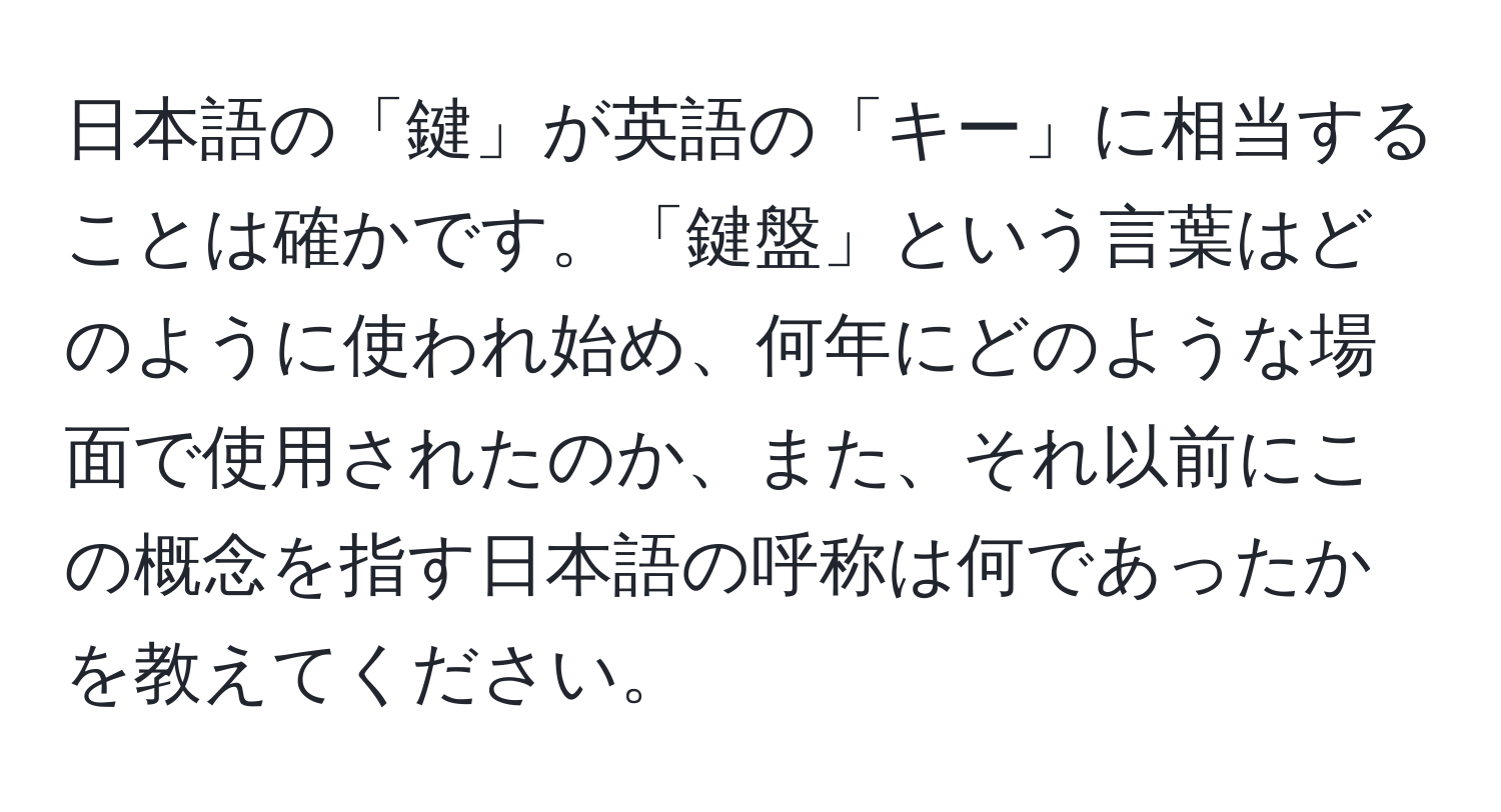 日本語の「鍵」が英語の「キー」に相当することは確かです。「鍵盤」という言葉はどのように使われ始め、何年にどのような場面で使用されたのか、また、それ以前にこの概念を指す日本語の呼称は何であったかを教えてください。