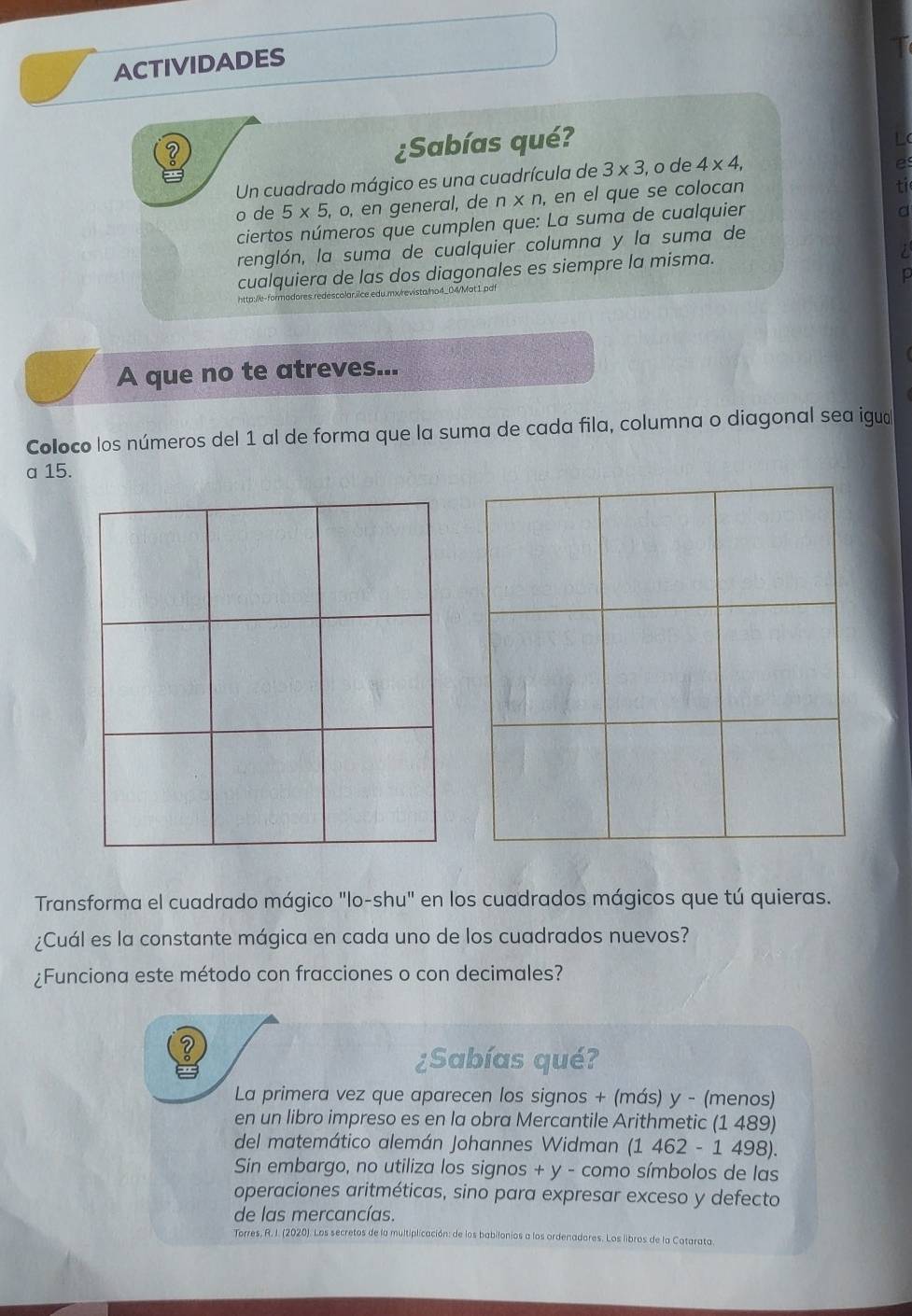 ACTIVIDADES 
¿Sabías qué? 
Un cuadrado mágico es una cuadrícula de 3* 3 , o de 4* 4, 
o de 5* 5 o, en general, de n* n , en el que se colocan 
ciertos números que cumplen que: La suma de cualquier 
renglón, la suma de cualquier columna y la suma de 
cualquiera de las dos diagonales es siempre la misma. 
http://e-formadores.redescolar.iice.edu.mx/revista/ho4_04/Mat1.pd 
A que no te atreves... 
Coloco los números del 1 al de forma que la suma de cada fila, columna o diagonal sea igua 
a 15. 
Transforma el cuadrado mágico "lo-shu" en los cuadrados mágicos que tú quieras. 
¿Cuál es la constante mágica en cada uno de los cuadrados nuevos? 
¿Funciona este método con fracciones o con decimales? 
¿Sabías qué? 
La primera vez que aparecen los signos + (más) y - (menos) 
en un libro impreso es en la obra Mercantile Arithmetic (1 489) 
del matemático alemán Johannes Widman (1 462 - 1 498). 
Sin embargo, no utiliza los signos + y - como símbolos de las 
operaciones aritméticas, sino para expresar exceso y defecto 
de las mercancías. 
Torres, R. I. (2020). Los secretos de la multiplicación: de los babilonios a los ordenadores. Los libros de la Catarata.