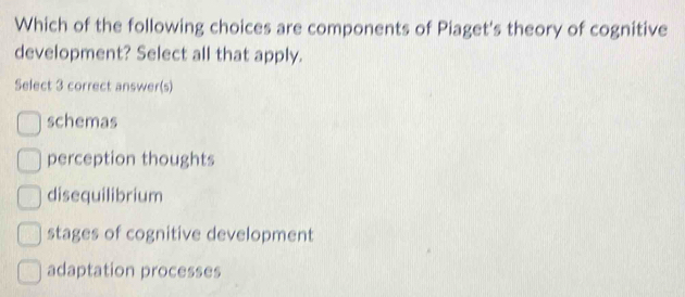 Which of the following choices are components of Piaget's theory of cognitive
development? Select all that apply.
Select 3 correct answer(s)
schemas
perception thoughts
disequilibrium
stages of cognitive development
adaptation processes