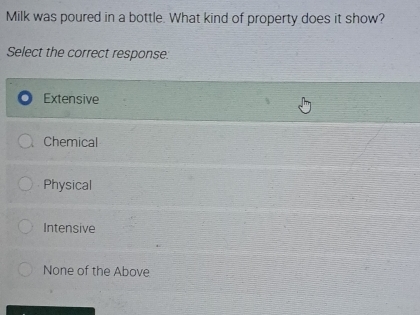 Milk was poured in a bottle. What kind of property does it show?
Select the correct response:
Extensive
Chemical
Physical
Intensive
None of the Above