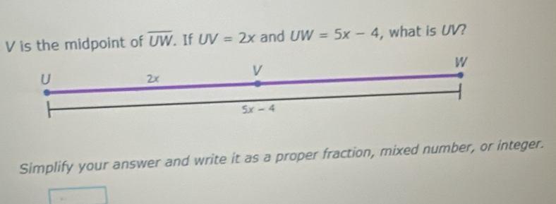 is the midpoint of overline UW. If UV=2x and UW=5x-4 , what is UV?
Simplify your answer and write it as a proper fraction, mixed number, or integer.