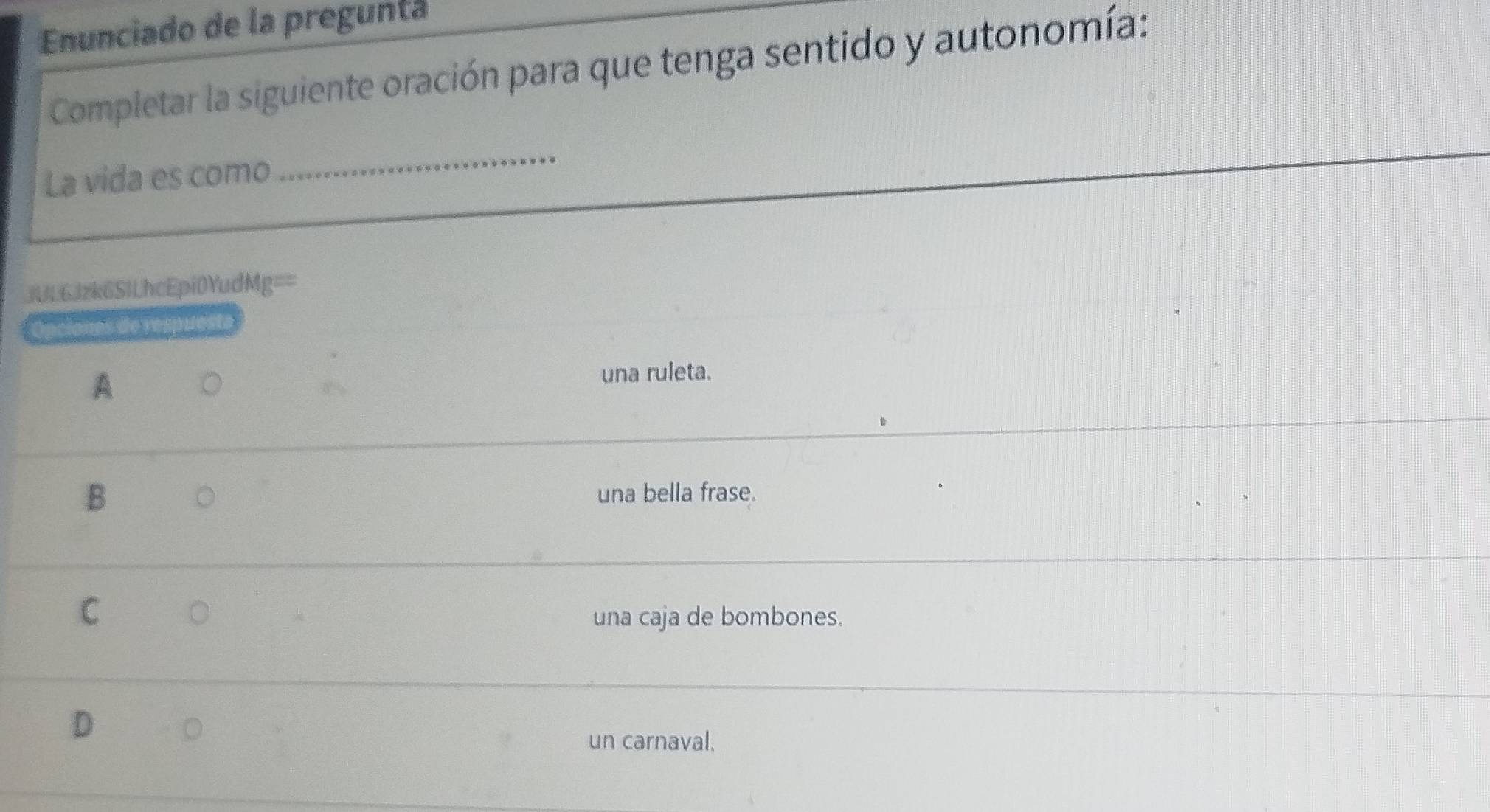 Enunciado de la pregunta
Completar la siguiente oración para que tenga sentido y autonomía:
La vida es como
_
6Jzk6SlLhcEpi0YudMg==
Opciones de respués
A
una ruleta.
B 。 una bella frase.
C 。 una caja de bombones.
D
。
un carnaval.