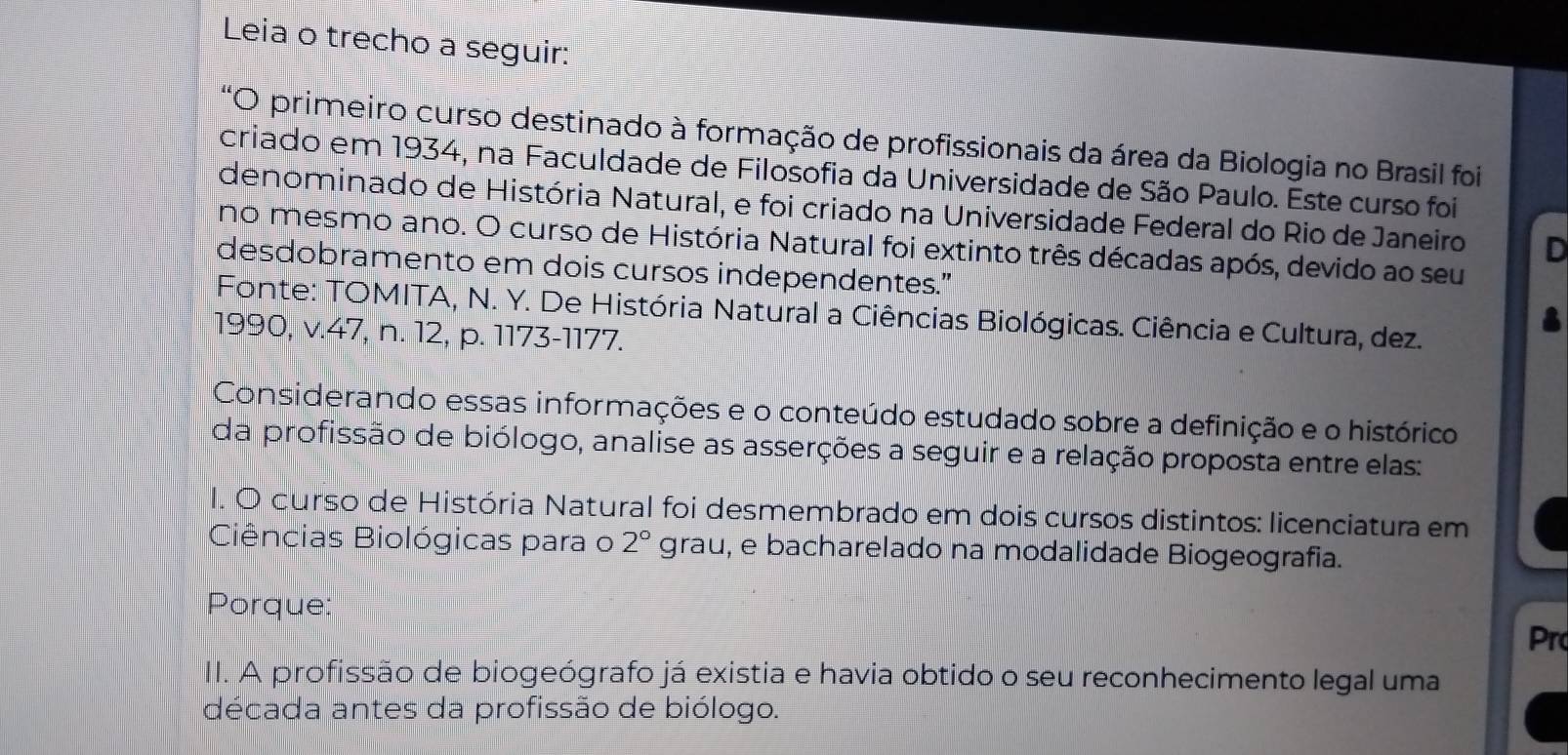 Leia o trecho a seguir: 
*O primeiro curso destinado à formação de profissionais da área da Biologia no Brasil foi 
criado em 1934, na Faculdade de Filosofia da Universidade de São Paulo. Este curso foi 
denominado de História Natural, e foi criado na Universidade Federal do Rio de Janeiro D 
no mesmo ano. O curso de História Natural foi extinto três décadas após, devido ao seu 
desdobramento em dois cursos independentes." 
Fonte: TOMITA, N. Y. De História Natural a Ciências Biológicas. Ciência e Cultura, dez. 
1990, v.47, n. 12, p. 1173-1177. 
Considerando essas informações e o conteúdo estudado sobre a definição e o histórico 
da profissão de biólogo, analise as asserções a seguir e a relação proposta entre elas: 
I. O curso de História Natural foi desmembrado em dois cursos distintos: licenciatura em 
Ciências Biológicas para o 2° grau, e bacharelado na modalidade Biogeografia. 
Porque: 
Pr 
II. A profissão de biogeógrafo já existia e havia obtido o seu reconhecimento legal uma 
década antes da profissão de biólogo.