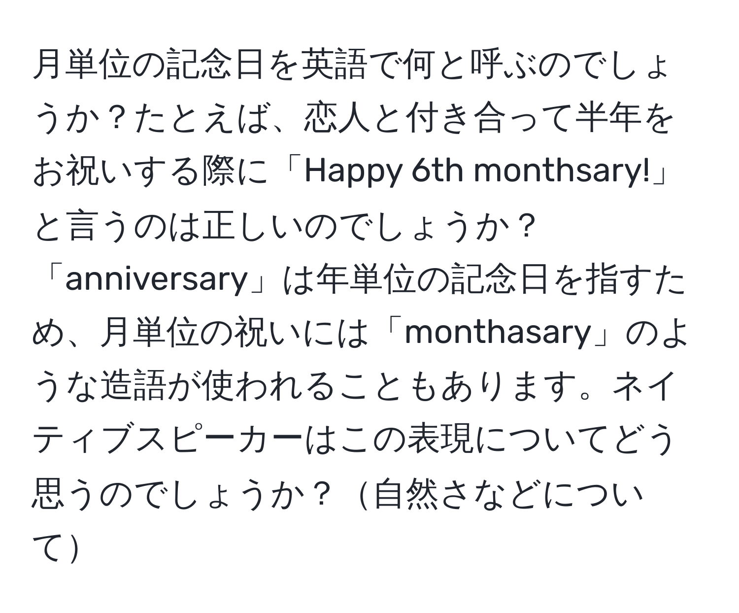 月単位の記念日を英語で何と呼ぶのでしょうか？たとえば、恋人と付き合って半年をお祝いする際に「Happy 6th monthsary!」と言うのは正しいのでしょうか？「anniversary」は年単位の記念日を指すため、月単位の祝いには「monthasary」のような造語が使われることもあります。ネイティブスピーカーはこの表現についてどう思うのでしょうか？自然さなどについて