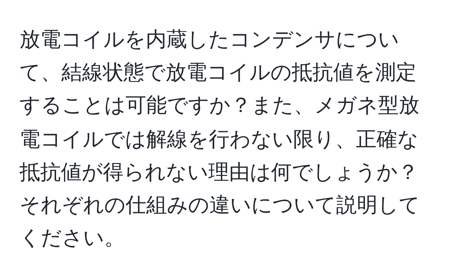 放電コイルを内蔵したコンデンサについて、結線状態で放電コイルの抵抗値を測定することは可能ですか？また、メガネ型放電コイルでは解線を行わない限り、正確な抵抗値が得られない理由は何でしょうか？それぞれの仕組みの違いについて説明してください。