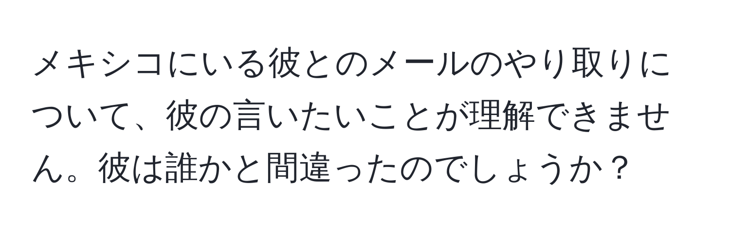 メキシコにいる彼とのメールのやり取りについて、彼の言いたいことが理解できません。彼は誰かと間違ったのでしょうか？